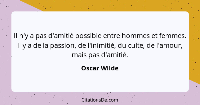 Il n'y a pas d'amitié possible entre hommes et femmes. Il y a de la passion, de l'inimitié, du culte, de l'amour, mais pas d'amitié.... - Oscar Wilde