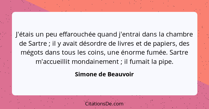 J'étais un peu effarouchée quand j'entrai dans la chambre de Sartre ; il y avait désordre de livres et de papiers, des mégot... - Simone de Beauvoir