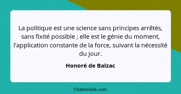 La politique est une science sans principes arrêtés, sans fixité possible ; elle est le génie du moment, l'application constan... - Honoré de Balzac