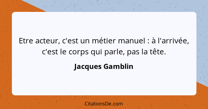 Etre acteur, c'est un métier manuel : à l'arrivée, c'est le corps qui parle, pas la tête.... - Jacques Gamblin