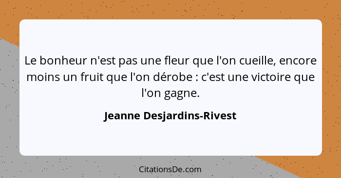 Le bonheur n'est pas une fleur que l'on cueille, encore moins un fruit que l'on dérobe : c'est une victoire que l'on g... - Jeanne Desjardins-Rivest