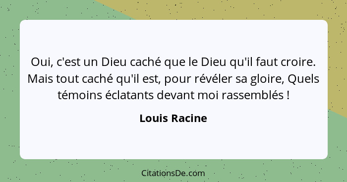 Oui, c'est un Dieu caché que le Dieu qu'il faut croire. Mais tout caché qu'il est, pour révéler sa gloire, Quels témoins éclatants deva... - Louis Racine