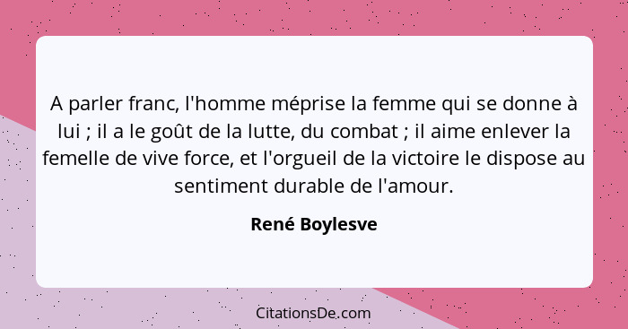 A parler franc, l'homme méprise la femme qui se donne à lui ; il a le goût de la lutte, du combat ; il aime enlever la femel... - René Boylesve