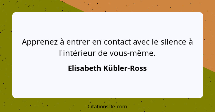 Apprenez à entrer en contact avec le silence à l'intérieur de vous-même.... - Elisabeth Kübler-Ross