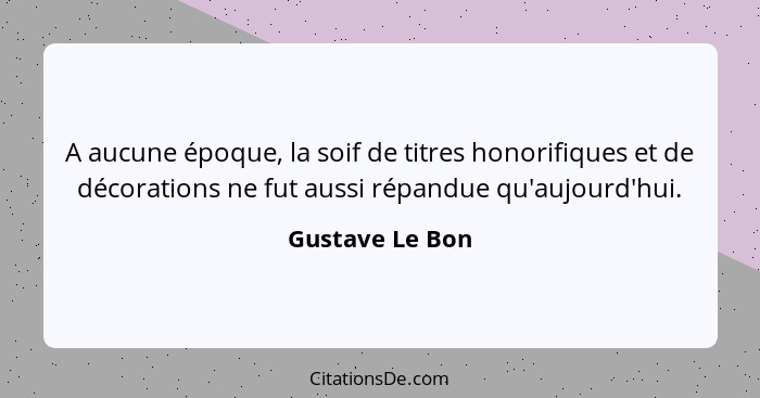 A aucune époque, la soif de titres honorifiques et de décorations ne fut aussi répandue qu'aujourd'hui.... - Gustave Le Bon