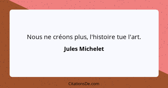 Nous ne créons plus, l'histoire tue l'art.... - Jules Michelet