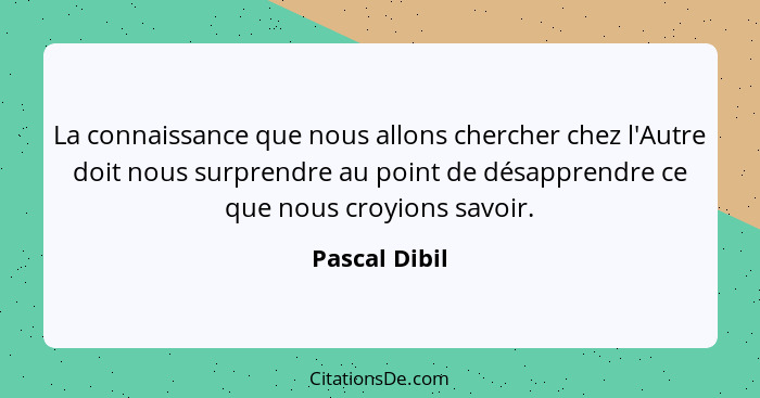 La connaissance que nous allons chercher chez l'Autre doit nous surprendre au point de désapprendre ce que nous croyions savoir.... - Pascal Dibil