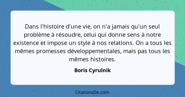 Dans l'histoire d'une vie, on n'a jamais qu'un seul problème à résoudre, celui qui donne sens à notre existence et impose un style à... - Boris Cyrulnik