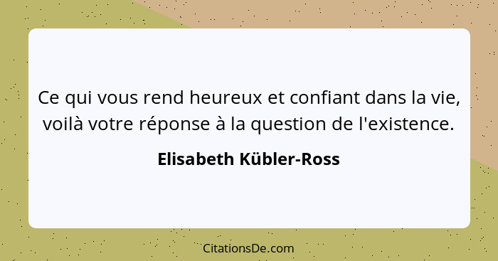 Ce qui vous rend heureux et confiant dans la vie, voilà votre réponse à la question de l'existence.... - Elisabeth Kübler-Ross