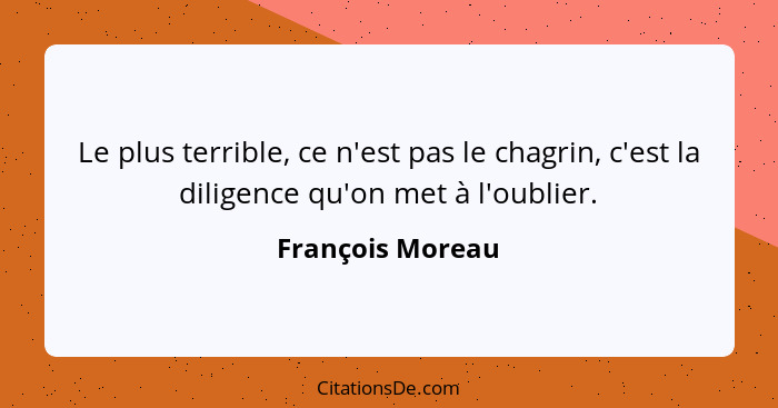 Le plus terrible, ce n'est pas le chagrin, c'est la diligence qu'on met à l'oublier.... - François Moreau