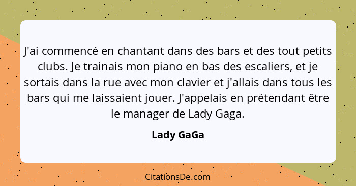 J'ai commencé en chantant dans des bars et des tout petits clubs. Je trainais mon piano en bas des escaliers, et je sortais dans la rue av... - Lady GaGa