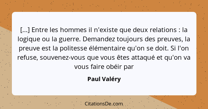 [...] Entre les hommes il n'existe que deux relations : la logique ou la guerre. Demandez toujours des preuves, la preuve est la po... - Paul Valéry