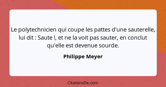 Le polytechnicien qui coupe les pattes d'une sauterelle, lui dit : Saute !, et ne la voit pas sauter, en conclut qu'elle es... - Philippe Meyer