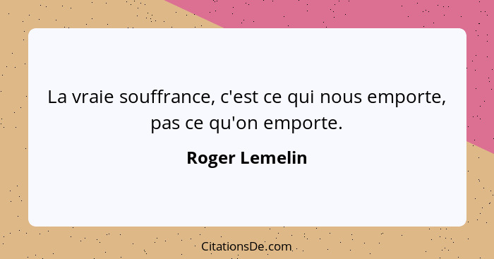 La vraie souffrance, c'est ce qui nous emporte, pas ce qu'on emporte.... - Roger Lemelin