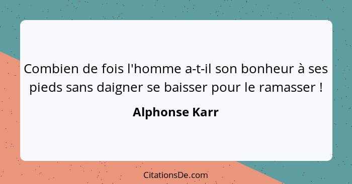 Combien de fois l'homme a-t-il son bonheur à ses pieds sans daigner se baisser pour le ramasser !... - Alphonse Karr