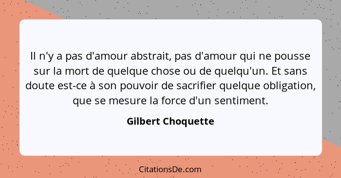 Il n'y a pas d'amour abstrait, pas d'amour qui ne pousse sur la mort de quelque chose ou de quelqu'un. Et sans doute est-ce à son... - Gilbert Choquette