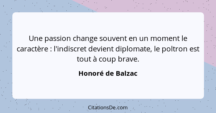 Une passion change souvent en un moment le caractère : l'indiscret devient diplomate, le poltron est tout à coup brave.... - Honoré de Balzac