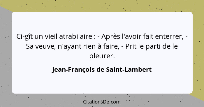 Ci-gît un vieil atrabilaire : - Après l'avoir fait enterrer, - Sa veuve, n'ayant rien à faire, - Prit le parti d... - Jean-François de Saint-Lambert