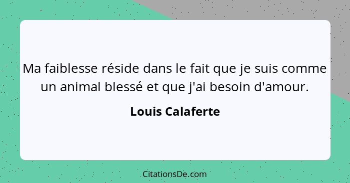 Ma faiblesse réside dans le fait que je suis comme un animal blessé et que j'ai besoin d'amour.... - Louis Calaferte