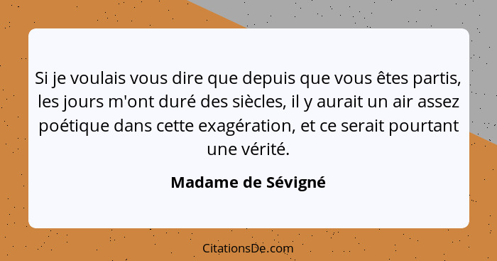 Si je voulais vous dire que depuis que vous êtes partis, les jours m'ont duré des siècles, il y aurait un air assez poétique dans... - Madame de Sévigné