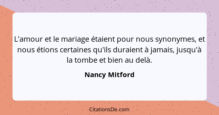 L'amour et le mariage étaient pour nous synonymes, et nous étions certaines qu'ils duraient à jamais, jusqu'à la tombe et bien au delà... - Nancy Mitford