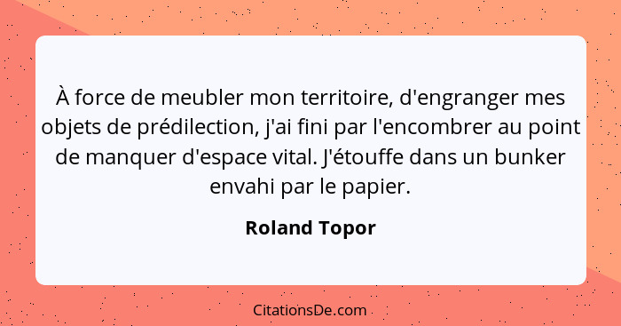 À force de meubler mon territoire, d'engranger mes objets de prédilection, j'ai fini par l'encombrer au point de manquer d'espace vital... - Roland Topor