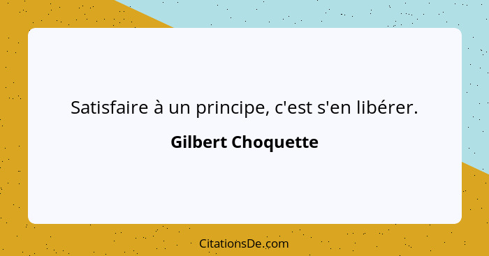 Satisfaire à un principe, c'est s'en libérer.... - Gilbert Choquette