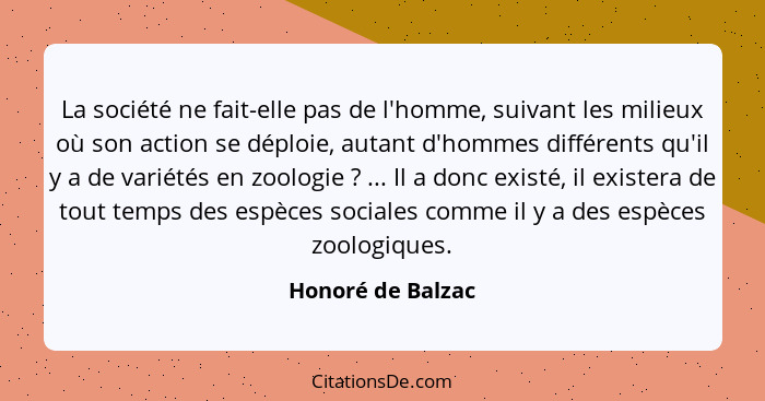 La société ne fait-elle pas de l'homme, suivant les milieux où son action se déploie, autant d'hommes différents qu'il y a de varié... - Honoré de Balzac