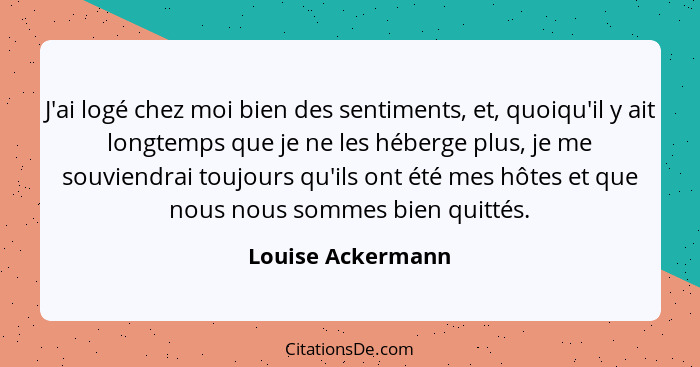 J'ai logé chez moi bien des sentiments, et, quoiqu'il y ait longtemps que je ne les héberge plus, je me souviendrai toujours qu'ils... - Louise Ackermann