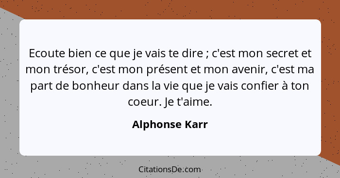 Ecoute bien ce que je vais te dire ; c'est mon secret et mon trésor, c'est mon présent et mon avenir, c'est ma part de bonheur da... - Alphonse Karr