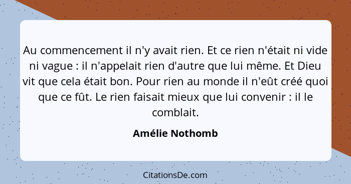 Au commencement il n'y avait rien. Et ce rien n'était ni vide ni vague : il n'appelait rien d'autre que lui même. Et Dieu vit qu... - Amélie Nothomb