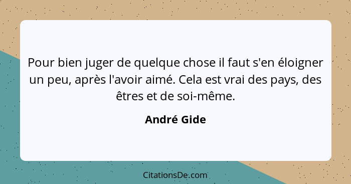 Pour bien juger de quelque chose il faut s'en éloigner un peu, après l'avoir aimé. Cela est vrai des pays, des êtres et de soi-même.... - André Gide