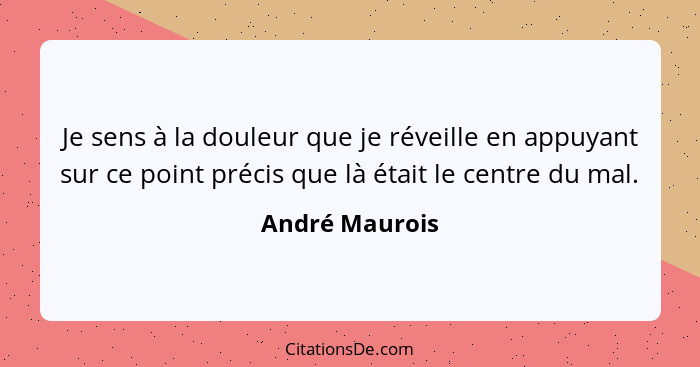 Je sens à la douleur que je réveille en appuyant sur ce point précis que là était le centre du mal.... - André Maurois