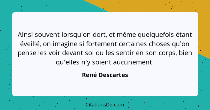 Ainsi souvent lorsqu'on dort, et même quelquefois étant éveillé, on imagine si fortement certaines choses qu'on pense les voir devant... - René Descartes