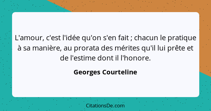 L'amour, c'est l'idée qu'on s'en fait ; chacun le pratique à sa manière, au prorata des mérites qu'il lui prête et de l'esti... - Georges Courteline