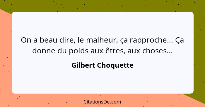 On a beau dire, le malheur, ça rapproche... Ça donne du poids aux êtres, aux choses...... - Gilbert Choquette