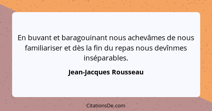 En buvant et baragouinant nous achevâmes de nous familiariser et dès la fin du repas nous devînmes inséparables.... - Jean-Jacques Rousseau