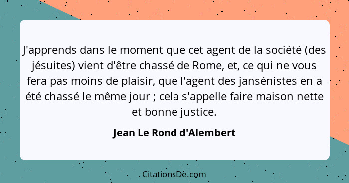 J'apprends dans le moment que cet agent de la société (des jésuites) vient d'être chassé de Rome, et, ce qui ne vous fer... - Jean Le Rond d'Alembert