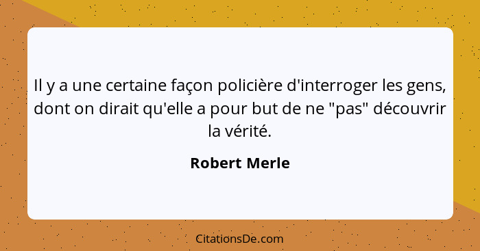 Il y a une certaine façon policière d'interroger les gens, dont on dirait qu'elle a pour but de ne "pas" découvrir la vérité.... - Robert Merle