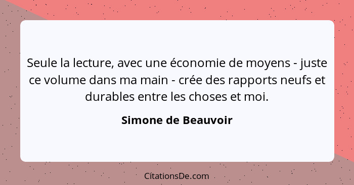 Seule la lecture, avec une économie de moyens - juste ce volume dans ma main - crée des rapports neufs et durables entre les chos... - Simone de Beauvoir