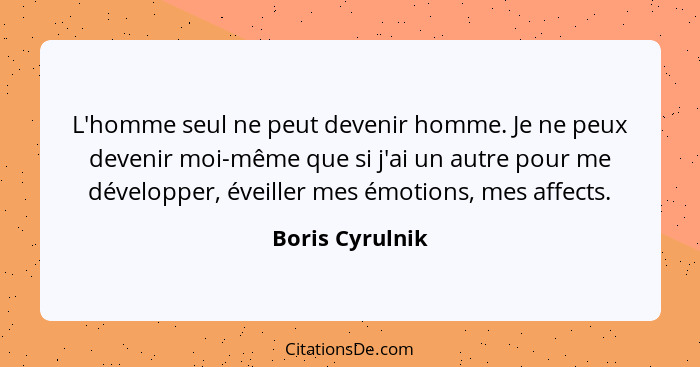 L'homme seul ne peut devenir homme. Je ne peux devenir moi-même que si j'ai un autre pour me développer, éveiller mes émotions, mes a... - Boris Cyrulnik