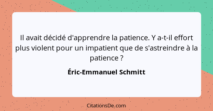 Il avait décidé d'apprendre la patience. Y a-t-il effort plus violent pour un impatient que de s'astreindre à la patience ... - Éric-Emmanuel Schmitt