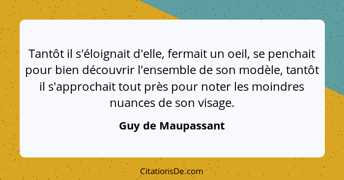 Tantôt il s'éloignait d'elle, fermait un oeil, se penchait pour bien découvrir l'ensemble de son modèle, tantôt il s'approchait to... - Guy de Maupassant