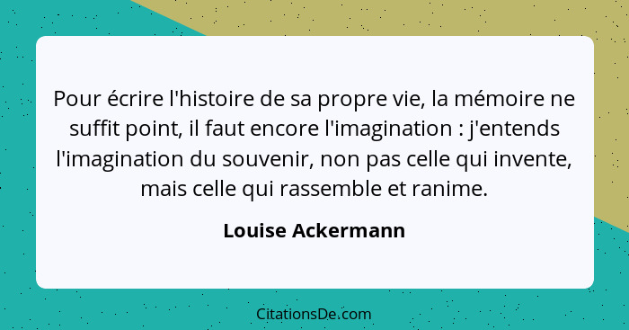 Pour écrire l'histoire de sa propre vie, la mémoire ne suffit point, il faut encore l'imagination : j'entends l'imagination du... - Louise Ackermann