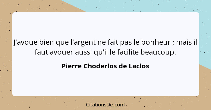 J'avoue bien que l'argent ne fait pas le bonheur ; mais il faut avouer aussi qu'il le facilite beaucoup.... - Pierre Choderlos de Laclos