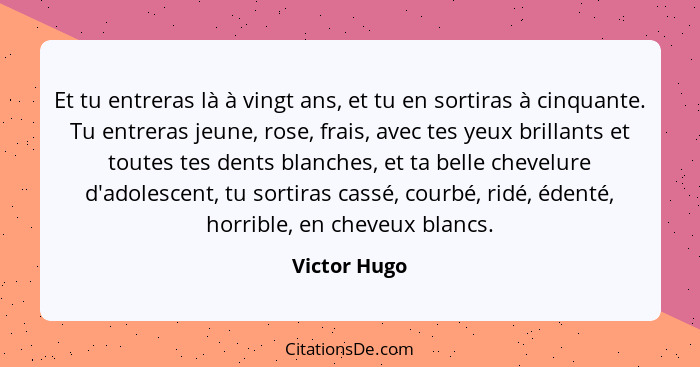 Et tu entreras là à vingt ans, et tu en sortiras à cinquante. Tu entreras jeune, rose, frais, avec tes yeux brillants et toutes tes dent... - Victor Hugo