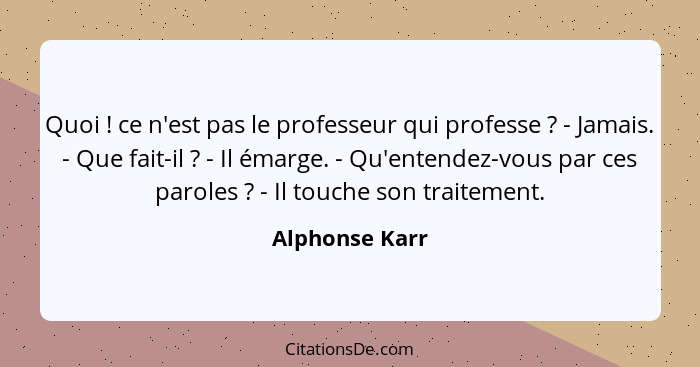 Quoi ! ce n'est pas le professeur qui professe ? - Jamais. - Que fait-il ? - Il émarge. - Qu'entendez-vous par ces paro... - Alphonse Karr