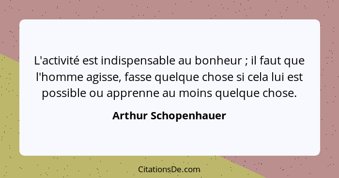 L'activité est indispensable au bonheur ; il faut que l'homme agisse, fasse quelque chose si cela lui est possible ou appre... - Arthur Schopenhauer