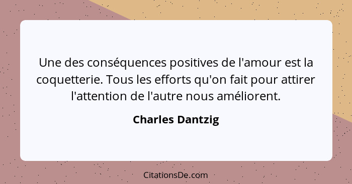 Une des conséquences positives de l'amour est la coquetterie. Tous les efforts qu'on fait pour attirer l'attention de l'autre nous a... - Charles Dantzig