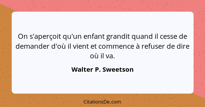 On s'aperçoit qu'un enfant grandit quand il cesse de demander d'où il vient et commence à refuser de dire où il va.... - Walter P. Sweetson